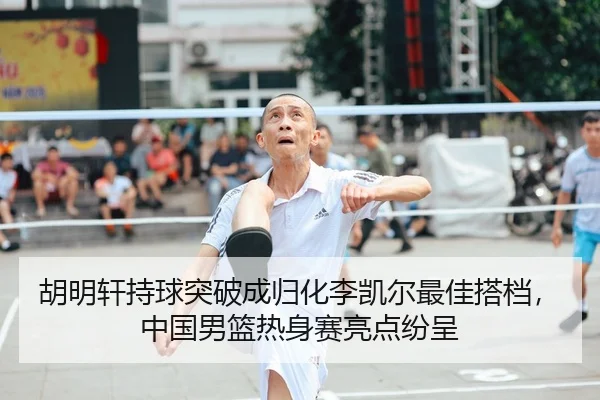 胡明轩持球突破成归化李凯尔最佳搭档，中国男篮热身赛亮点纷呈