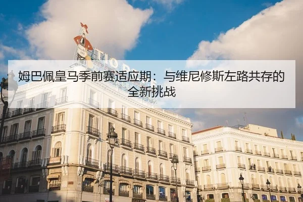 姆巴佩皇马季前赛适应期：与维尼修斯左路共存的全新挑战