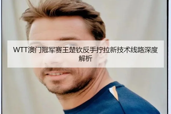 WTT澳门冠军赛王楚钦反手拧拉新技术线路深度解析