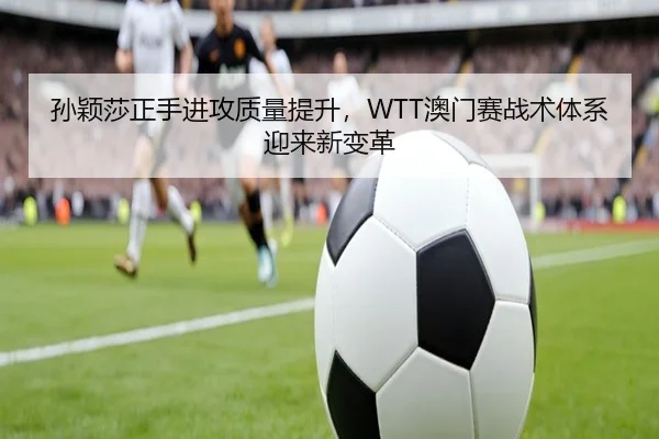 孙颖莎正手进攻质量提升，WTT澳门赛战术体系迎来新变革