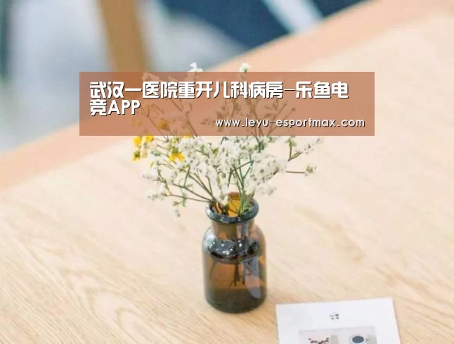 武汉一医院重开儿科病房-乐鱼电竞APP(图3) 乐鱼登录入口